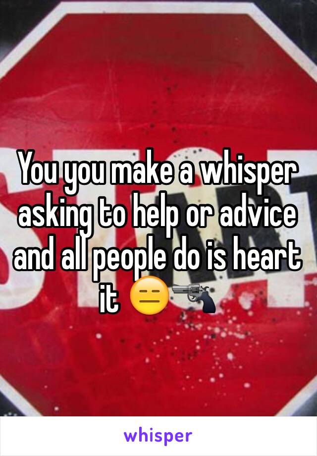 You you make a whisper asking to help or advice and all people do is heart it 😑🔫