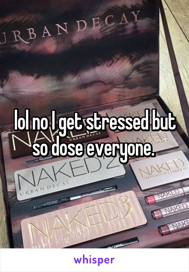 lol no I get stressed but so dose everyone. 