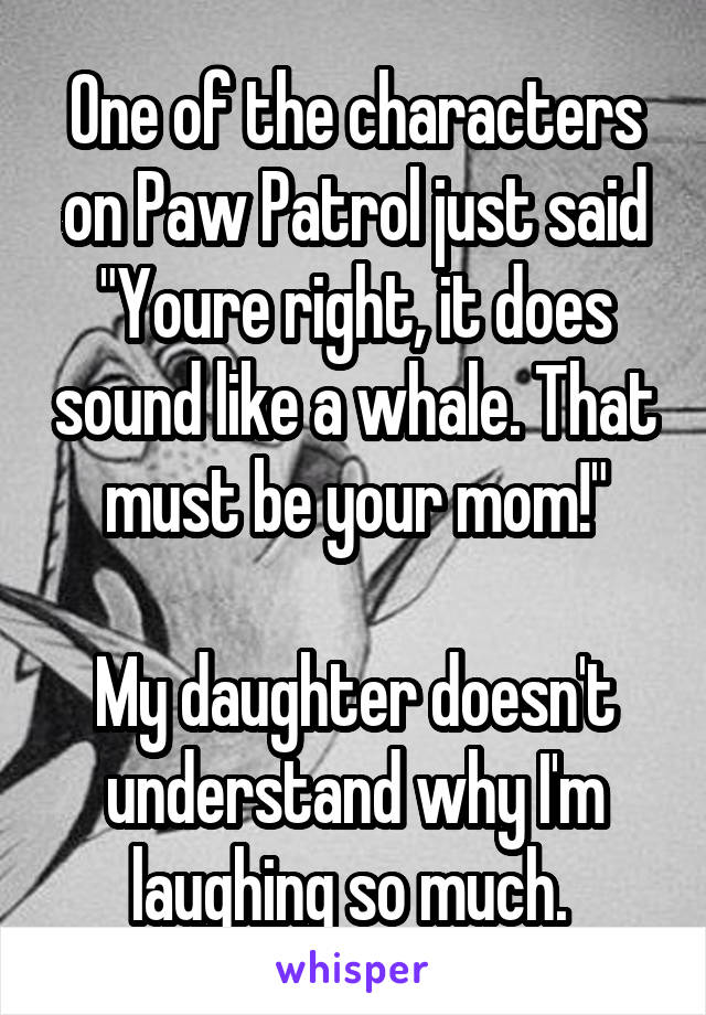 One of the characters on Paw Patrol just said "Youre right, it does sound like a whale. That must be your mom!"

My daughter doesn't understand why I'm laughing so much. 