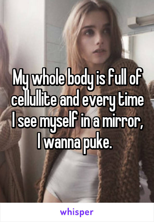 My whole body is full of cellullite and every time I see myself in a mirror, I wanna puke.  