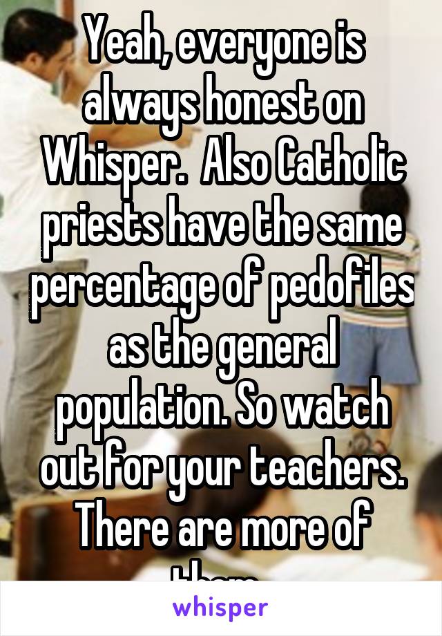 Yeah, everyone is always honest on Whisper.  Also Catholic priests have the same percentage of pedofiles as the general population. So watch out for your teachers. There are more of them. 