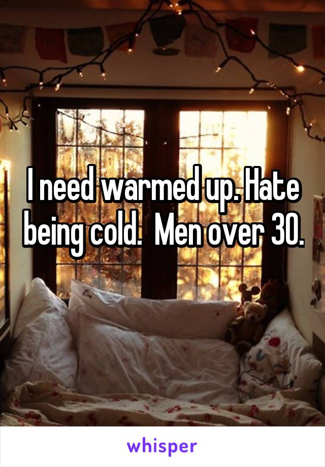 I need warmed up. Hate being cold.  Men over 30.  