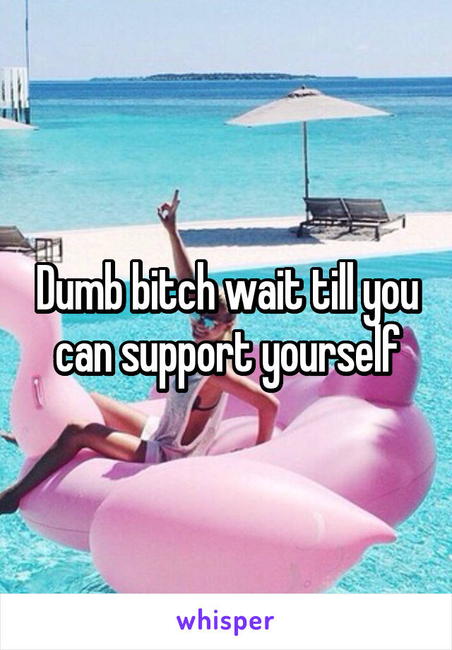 Dumb bitch wait till you can support yourself