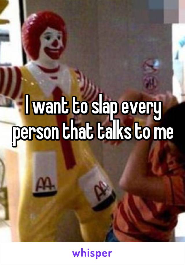 I want to slap every person that talks to me 