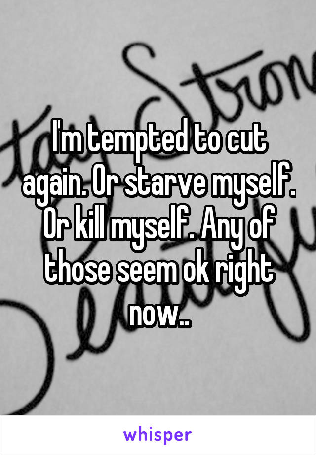 I'm tempted to cut again. Or starve myself. Or kill myself. Any of those seem ok right now..