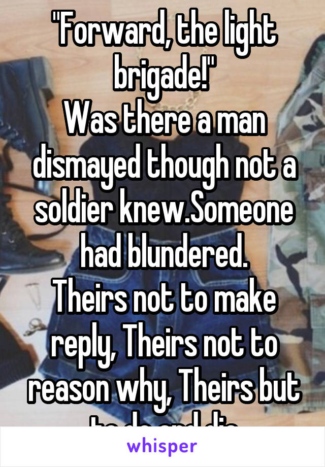 "Forward, the light brigade!"
Was there a man dismayed though not a soldier knew.Someone had blundered.
Theirs not to make reply, Theirs not to reason why, Theirs but to do and die