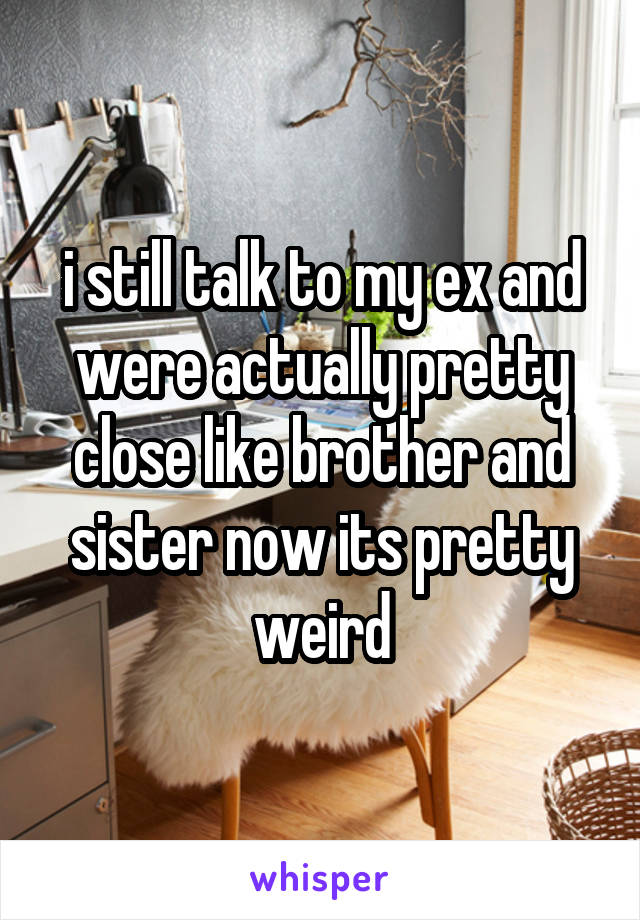 i still talk to my ex and were actually pretty close like brother and sister now its pretty weird