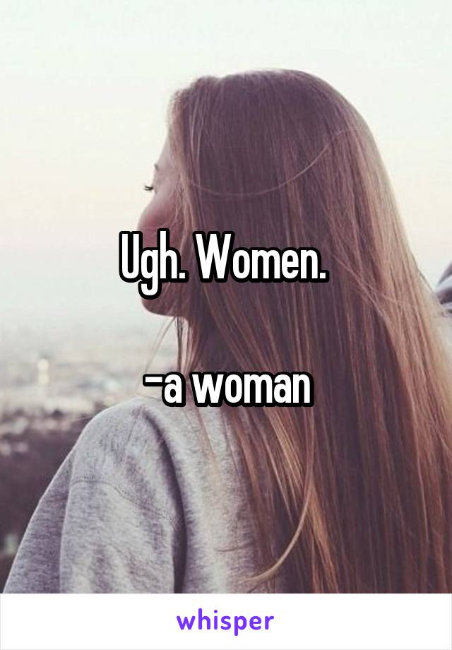 Ugh. Women. 

-a woman