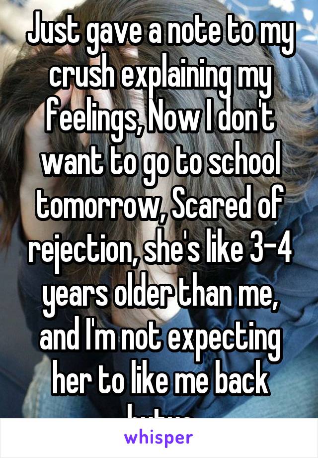 Just gave a note to my crush explaining my feelings, Now I don't want to go to school tomorrow, Scared of rejection, she's like 3-4 years older than me, and I'm not expecting her to like me back butya