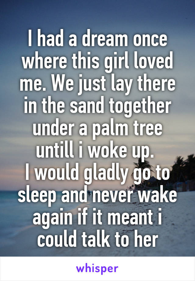 I had a dream once where this girl loved me. We just lay there in the sand together under a palm tree untill i woke up. 
I would gladly go to sleep and never wake again if it meant i could talk to her