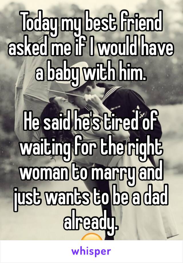 Today my best friend asked me if I would have a baby with him. 

He said he's tired of waiting for the right woman to marry and just wants to be a dad already. 
😬