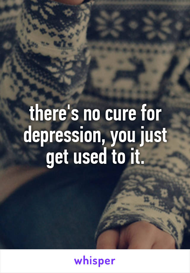 there's no cure for depression, you just get used to it.