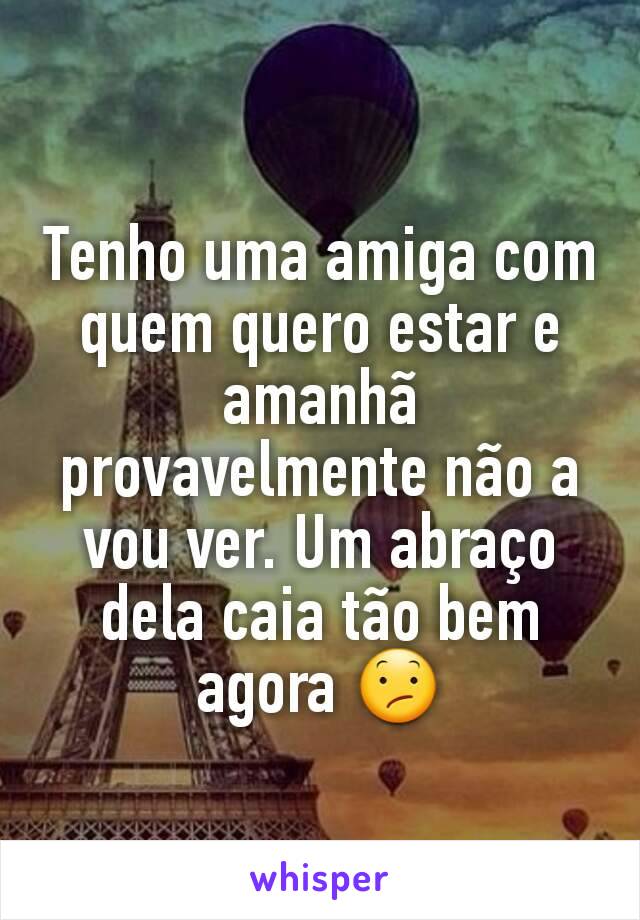 Tenho uma amiga com quem quero estar e amanhã provavelmente não a vou ver. Um abraço dela caia tão bem agora 😕