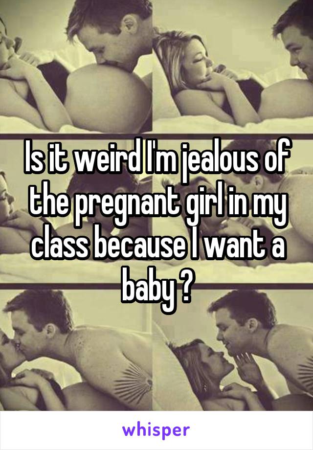 Is it weird I'm jealous of the pregnant girl in my class because I want a baby ?