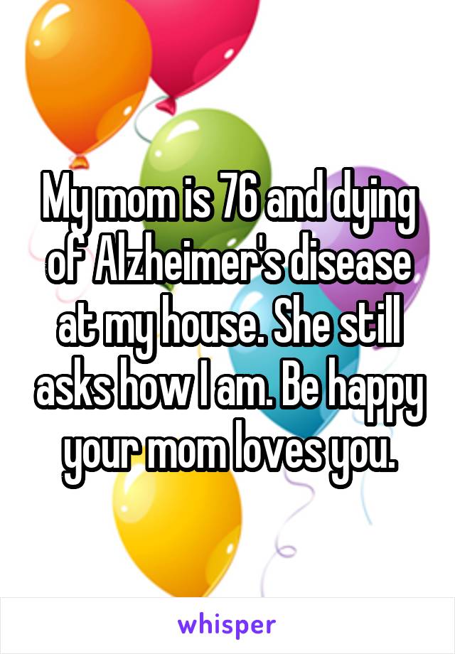 My mom is 76 and dying of Alzheimer's disease at my house. She still asks how I am. Be happy your mom loves you.