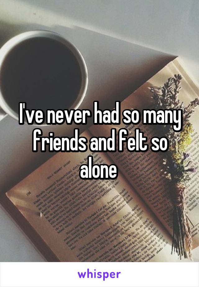 I've never had so many friends and felt so alone 