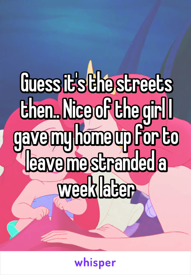 Guess it's the streets then.. Nice of the girl I gave my home up for to leave me stranded a week later