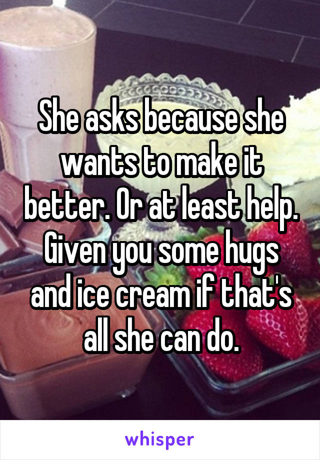 She asks because she wants to make it better. Or at least help. Given you some hugs and ice cream if that's all she can do.