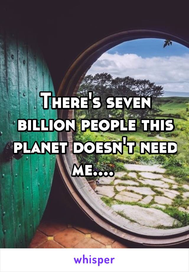 There's seven billion people this planet doesn't need me.... 