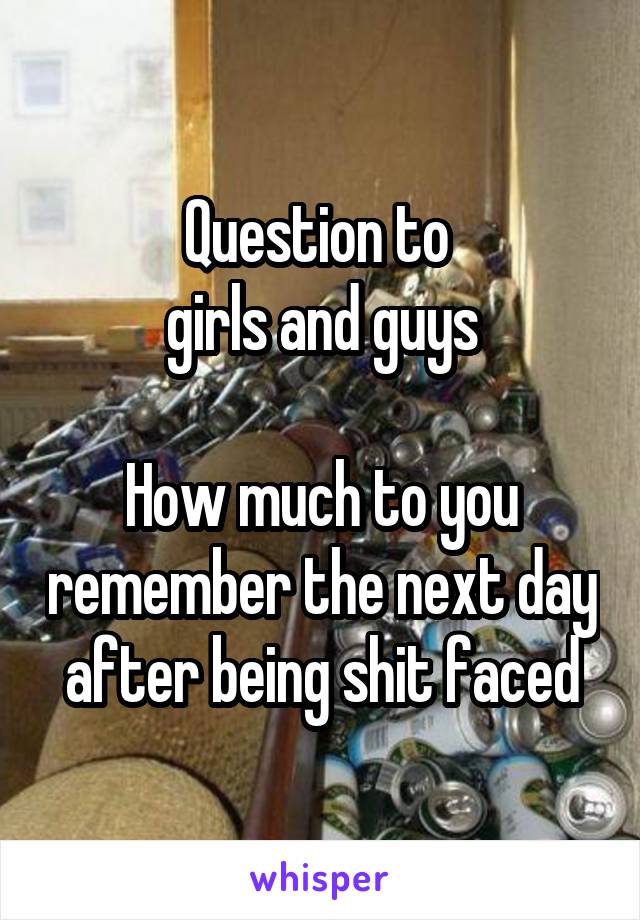 Question to 
girls and guys

How much to you remember the next day after being shit faced