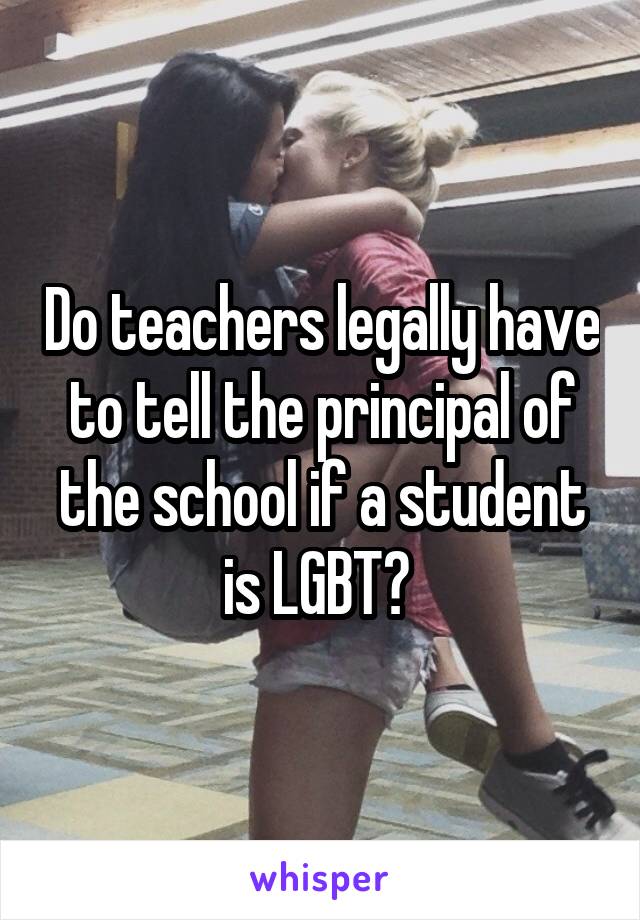 Do teachers legally have to tell the principal of the school if a student is LGBT? 