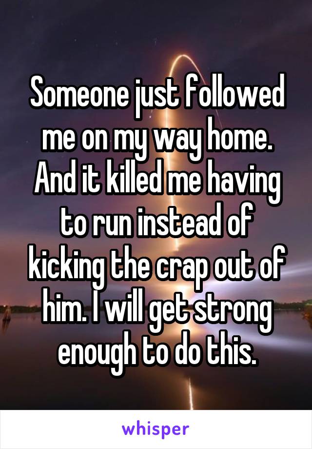 Someone just followed me on my way home. And it killed me having to run instead of kicking the crap out of him. I will get strong enough to do this.