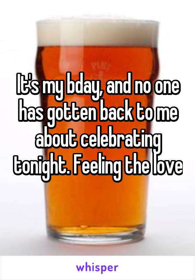 It's my bday, and no one has gotten back to me about celebrating tonight. Feeling the love 