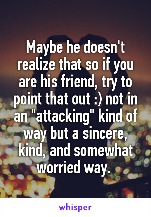 Maybe he doesn't realize that so if you are his friend, try to point that out :) not in an "attacking" kind of way but a sincere, kind, and somewhat worried way. 