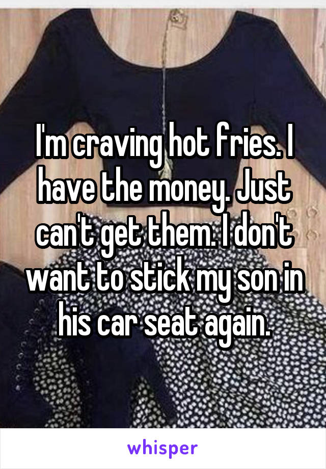 I'm craving hot fries. I have the money. Just can't get them. I don't want to stick my son in his car seat again.