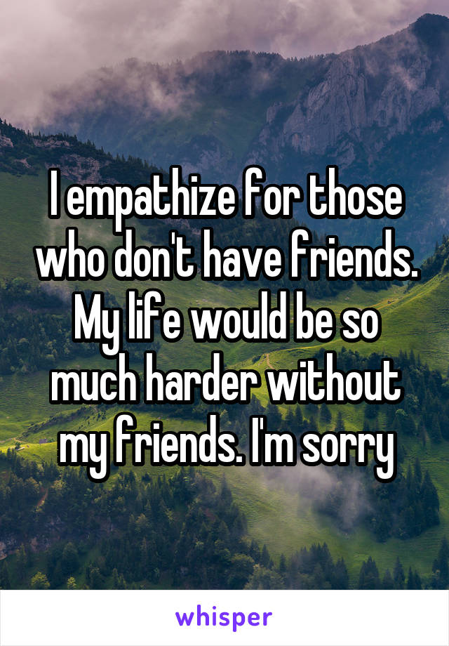 I empathize for those who don't have friends. My life would be so much harder without my friends. I'm sorry