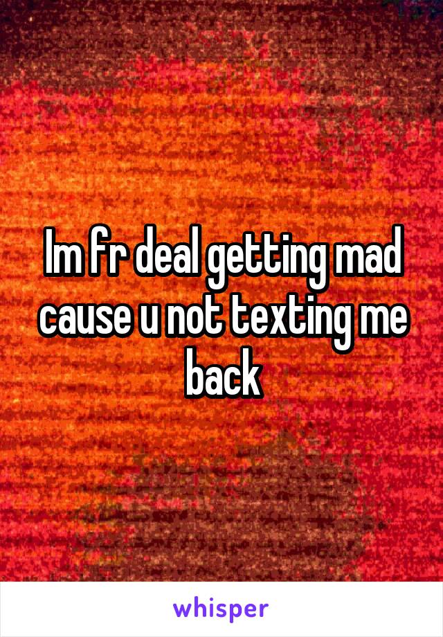 Im fr deal getting mad cause u not texting me back