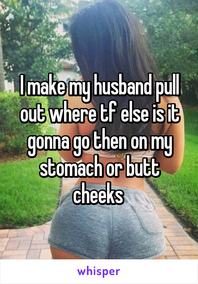 I make my husband pull out where tf else is it gonna go then on my stomach or butt cheeks 