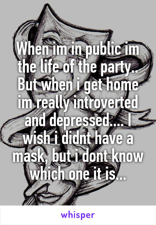 When im in public im the life of the party.. But when i get home im really introverted and depressed.... I wish i didnt have a mask, but i dont know which one it is...