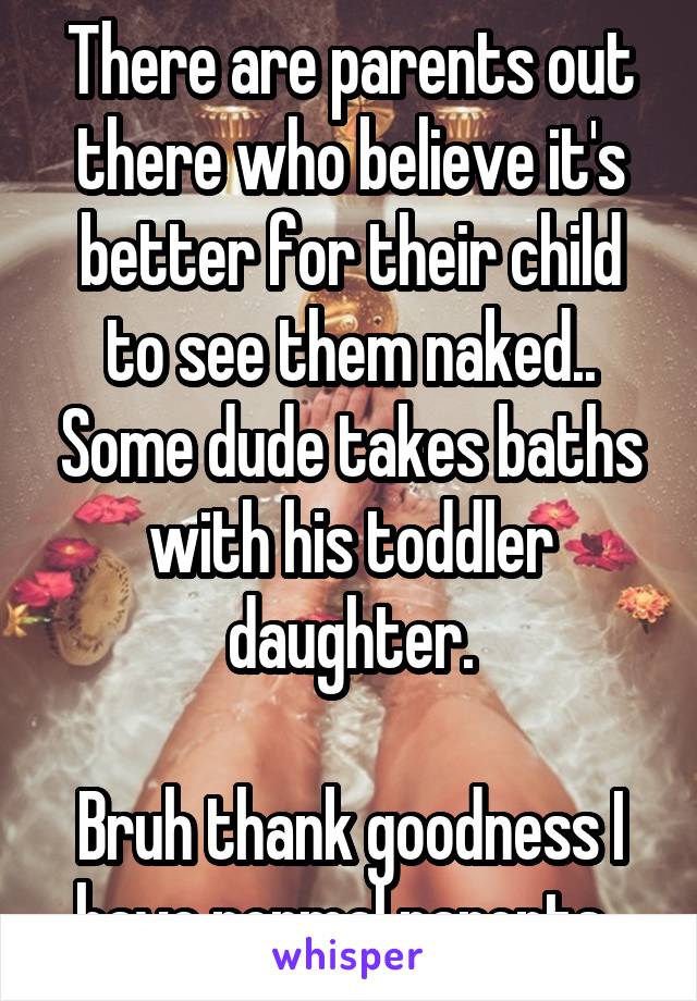 There are parents out there who believe it's better for their child to see them naked.. Some dude takes baths with his toddler daughter.

Bruh thank goodness I have normal parents..