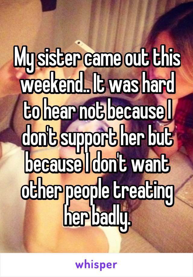 My sister came out this weekend.. It was hard to hear not because I don't support her but because I don't want other people treating her badly.