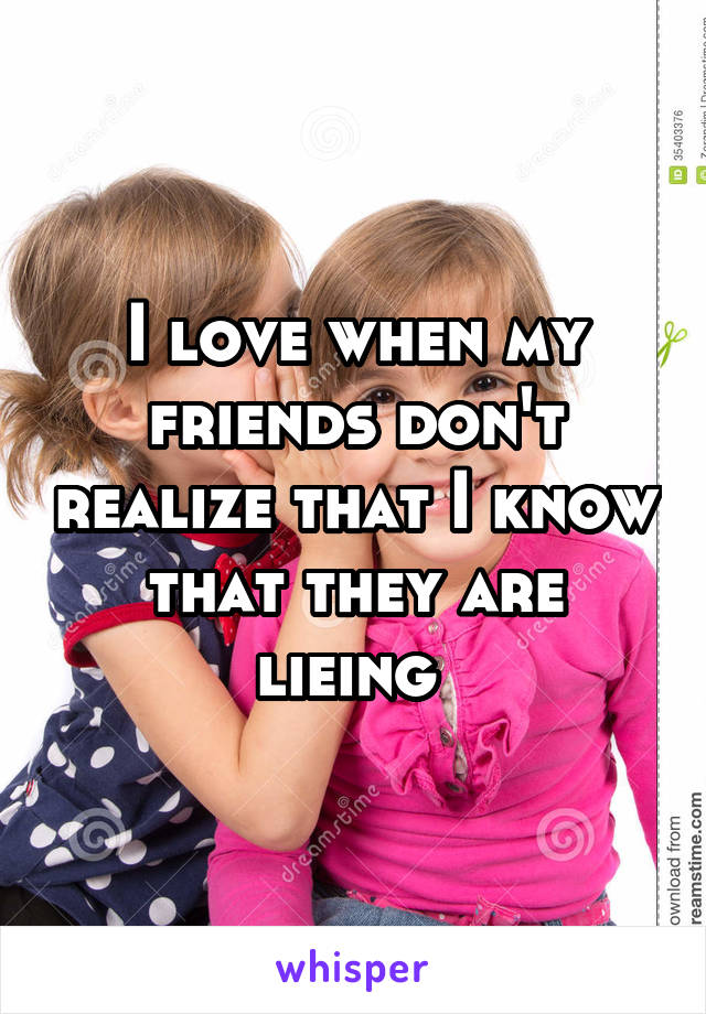 I love when my friends don't realize that I know that they are lieing 