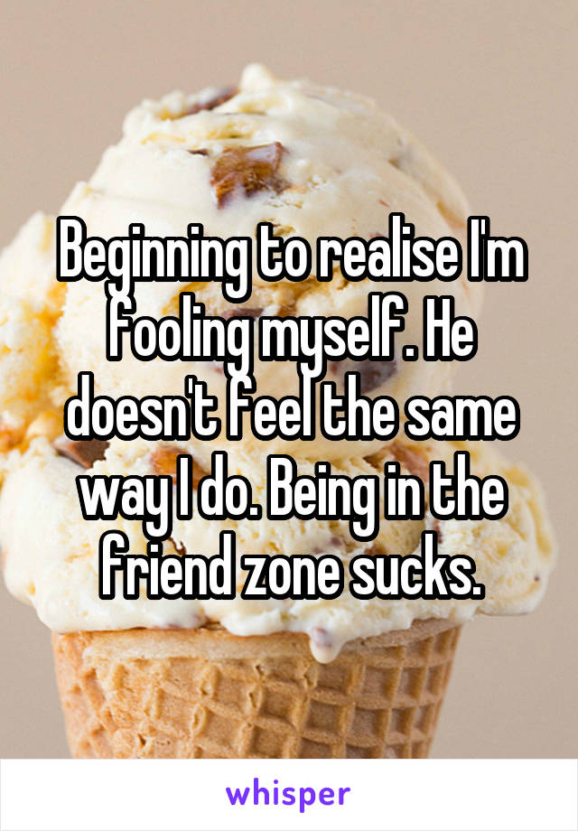 Beginning to realise I'm fooling myself. He doesn't feel the same way I do. Being in the friend zone sucks.