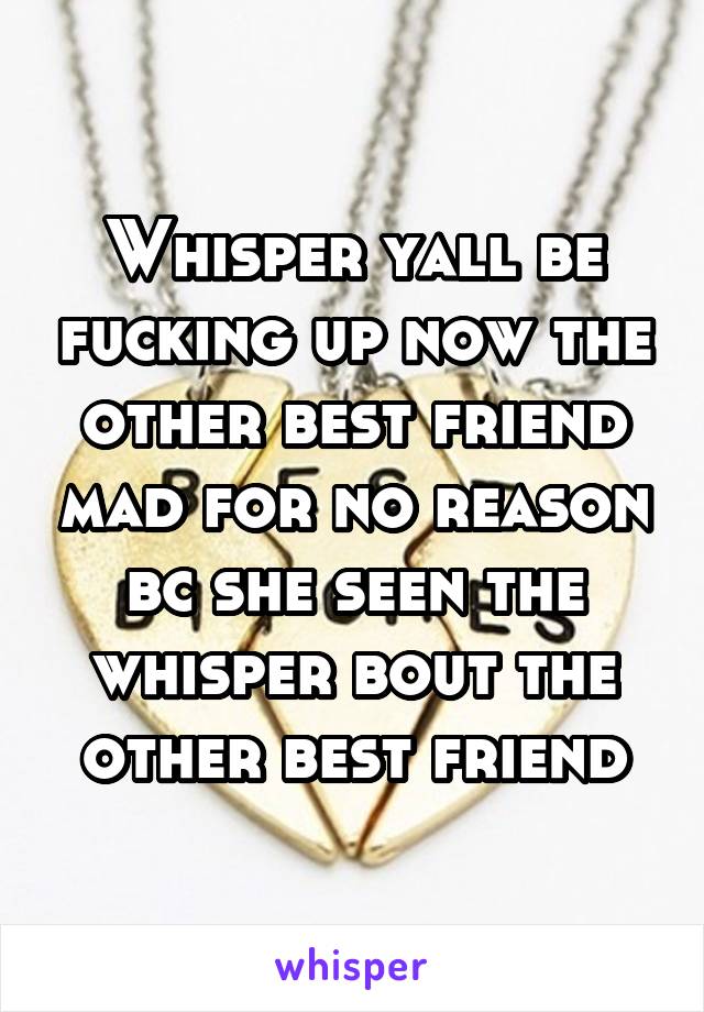 Whisper yall be fucking up now the other best friend mad for no reason bc she seen the whisper bout the other best friend