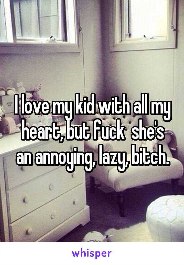 I love my kid with all my heart, but fuck  she's an annoying, lazy, bitch.