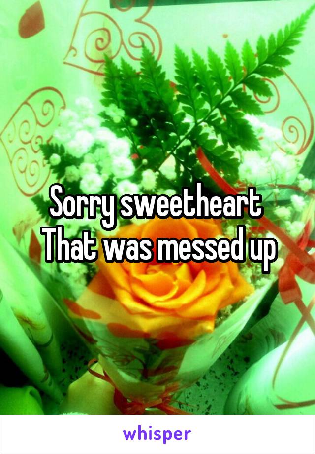 Sorry sweetheart 
That was messed up