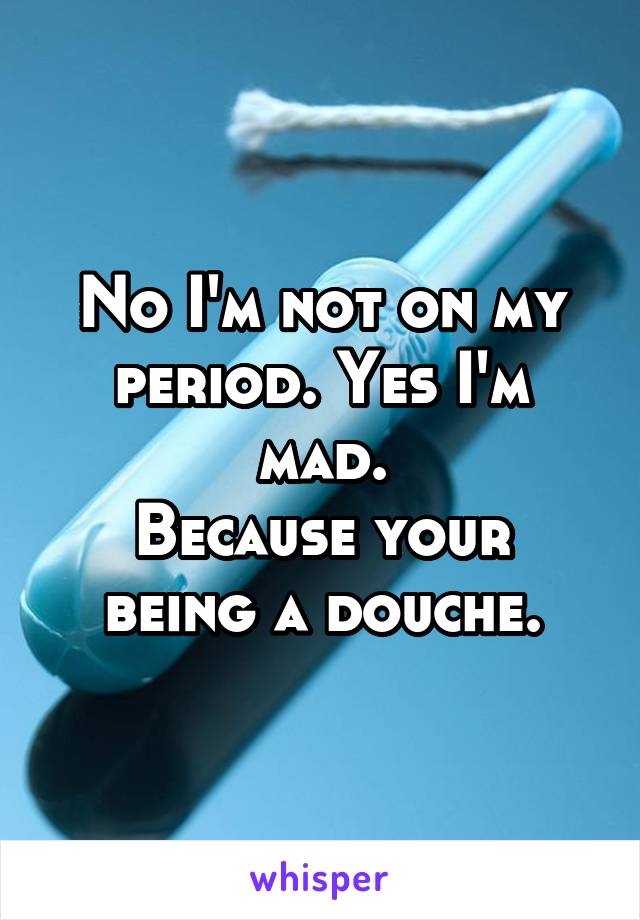 No I'm not on my period. Yes I'm mad.
Because your being a douche.