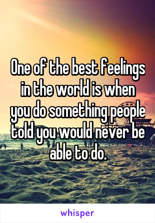 One of the best feelings in the world is when you do something people told you would never be able to do.