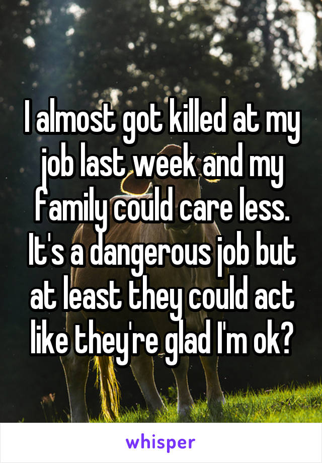 I almost got killed at my job last week and my family could care less. It's a dangerous job but at least they could act like they're glad I'm ok?