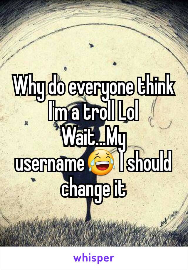 Why do everyone think I'm a troll Lol
Wait...My username😂 I should change it