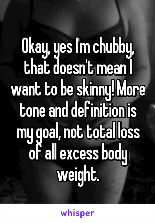 Okay, yes I'm chubby, that doesn't mean I want to be skinny! More tone and definition is my goal, not total loss of all excess body weight.