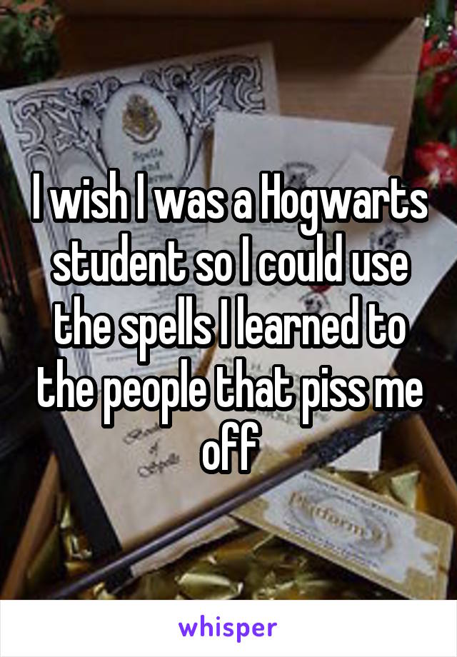 I wish I was a Hogwarts student so I could use the spells I learned to the people that piss me off