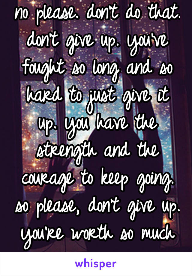 no please. don't do that. don't give up. you've fought so long and so hard to just give it up. you have the strength and the courage to keep going. so please, don't give up. you're worth so much more.