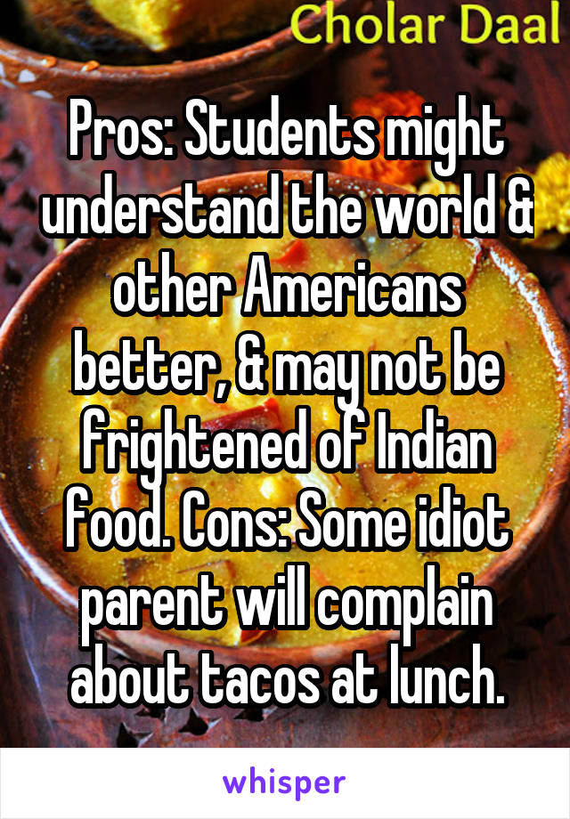 Pros: Students might understand the world & other Americans better, & may not be frightened of Indian food. Cons: Some idiot parent will complain about tacos at lunch.