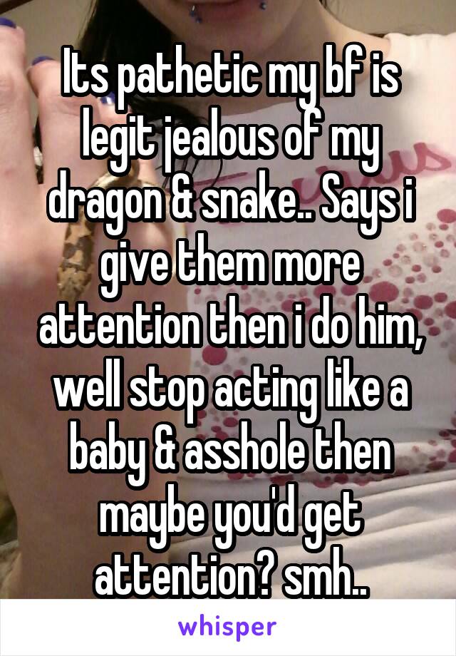 Its pathetic my bf is legit jealous of my dragon & snake.. Says i give them more attention then i do him, well stop acting like a baby & asshole then maybe you'd get attention? smh..