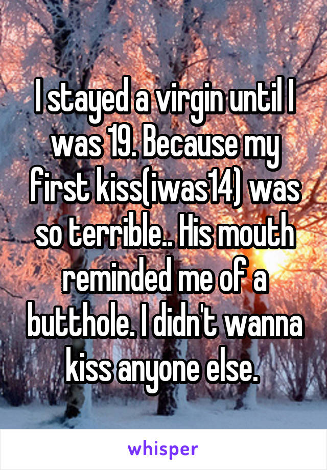 I stayed a virgin until I was 19. Because my first kiss(iwas14) was so terrible.. His mouth reminded me of a butthole. I didn't wanna kiss anyone else. 